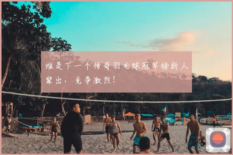 谁是下一个传奇羽毛球冠军榜新人辈出，竞争激烈！