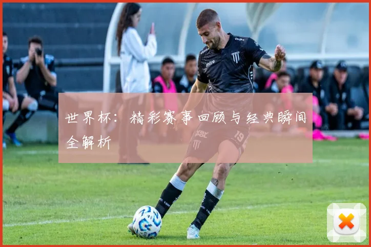 世界杯：精彩赛事回顾与经典瞬间全解析