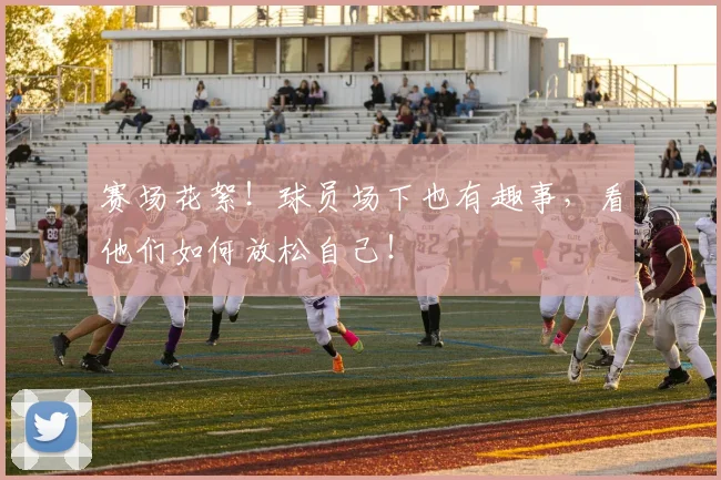 赛场花絮!球员场下也有趣事,看他们如何放松自己!