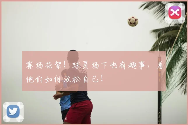 赛场花絮！球员场下也有趣事，看他们如何放松自己！